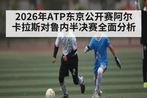 2026年ATP东京公开赛阿尔卡拉斯对鲁内半决赛全面分析