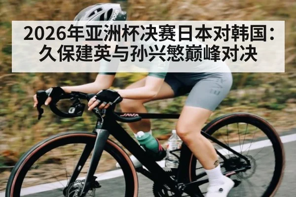 2026年亚洲杯决赛日本对韩国：久保建英与孙兴慜巅峰对决