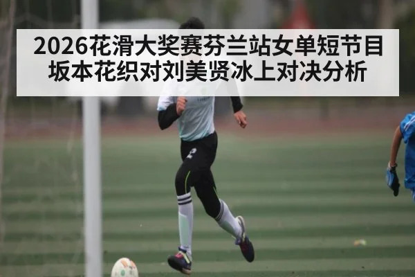 2026花滑大奖赛芬兰站女单短节目坂本花织对刘美贤冰上对决分析