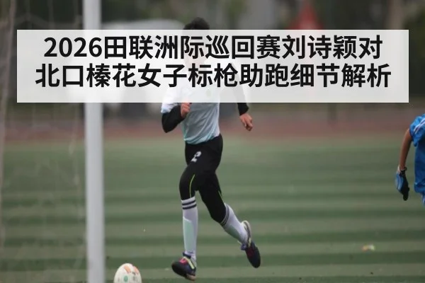 2026田联洲际巡回赛刘诗颖对北口榛花女子标枪助跑细节解析