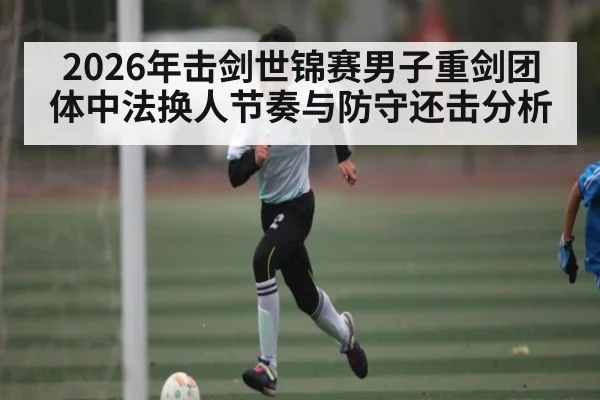 2026年击剑世锦赛男子重剑团体中法换人节奏与防守还击分析